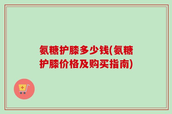 氨糖护膝多少钱(氨糖护膝价格及购买指南)