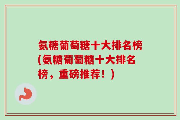 氨糖葡萄糖十大排名榜(氨糖葡萄糖十大排名榜，重磅推荐！)