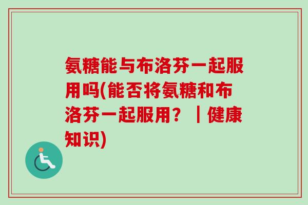 氨糖能与布洛芬一起服用吗(能否将氨糖和布洛芬一起服用？｜健康知识)