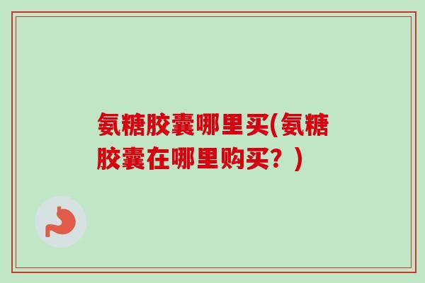 氨糖胶囊哪里买(氨糖胶囊在哪里购买？)