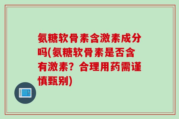 氨糖软骨素含激素成分吗(氨糖软骨素是否含有激素？合理用药需谨慎甄别)