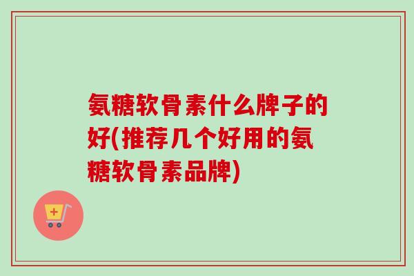 氨糖软骨素什么牌子的好(推荐几个好用的氨糖软骨素品牌)