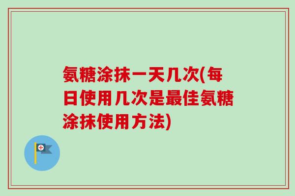 氨糖涂抹一天几次(每日使用几次是最佳氨糖涂抹使用方法)