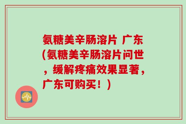 氨糖美辛肠溶片 广东(氨糖美辛肠溶片问世，缓解疼痛效果显著，广东可购买！)