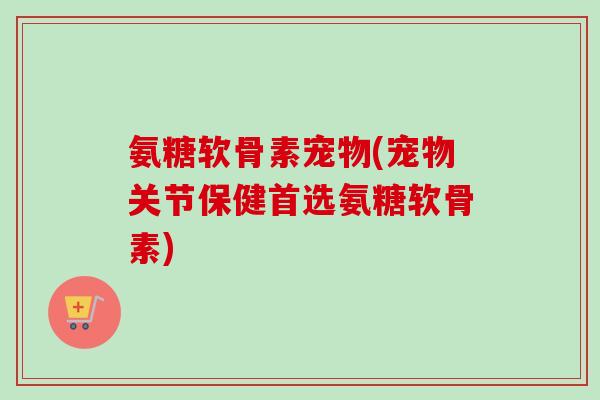 氨糖软骨素宠物(宠物关节保健首选氨糖软骨素)