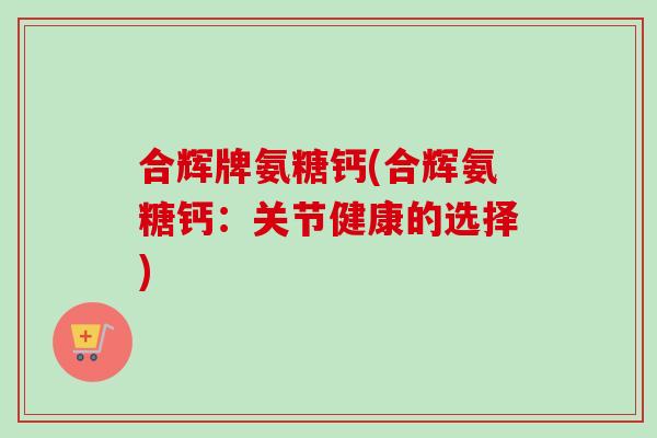 合辉牌氨糖钙(合辉氨糖钙：关节健康的选择)