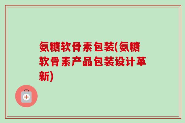 氨糖软骨素包装(氨糖软骨素产品包装设计革新)