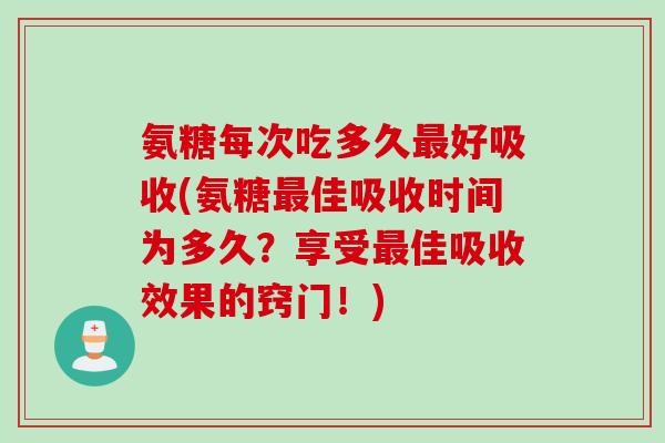 氨糖每次吃多久最好吸收(氨糖最佳吸收时间为多久？享受最佳吸收效果的窍门！)