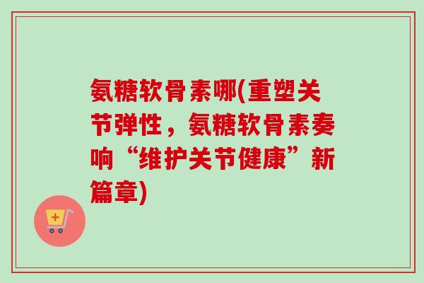 氨糖软骨素哪(重塑关节弹性，氨糖软骨素奏响“维护关节健康”新篇章)