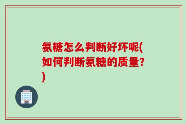 氨糖怎么判断好坏呢(如何判断氨糖的质量?) 氨糖怎么判断好坏呢(如何判断氨糖的质量?)