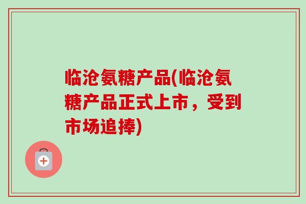 临沧氨糖产品(临沧氨糖产品正式上市，受到市场追捧)