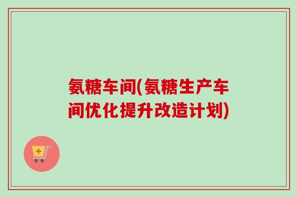 氨糖车间(氨糖生产车间优化提升改造计划)