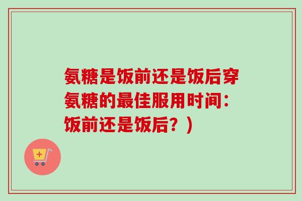 氨糖是饭前还是饭后穿氨糖的最佳服用时间：饭前还是饭后？)