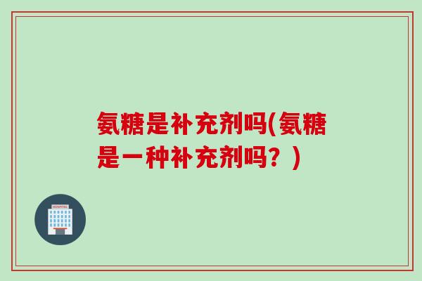 氨糖是补充剂吗(氨糖是一种补充剂吗？)