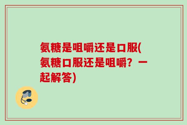 氨糖是咀嚼还是口服(氨糖口服还是咀嚼？一起解答)