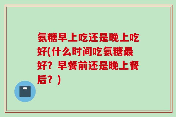 氨糖早上吃还是晚上吃好(什么时间吃氨糖最好？早餐前还是晚上餐后？)