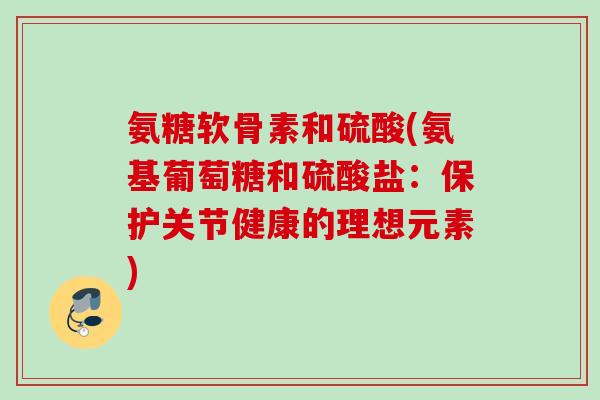 氨糖软骨素和硫酸(氨基葡萄糖和硫酸盐:保护关节健康的理想元素) 氨糖软骨素和硫酸(氨基葡萄糖和硫酸盐:保护关节健康的理想元素)