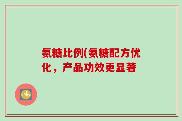 氨糖比例(氨糖配方优化,产品功效更显著 氨糖比例(氨糖配方优化,产品功效更显著