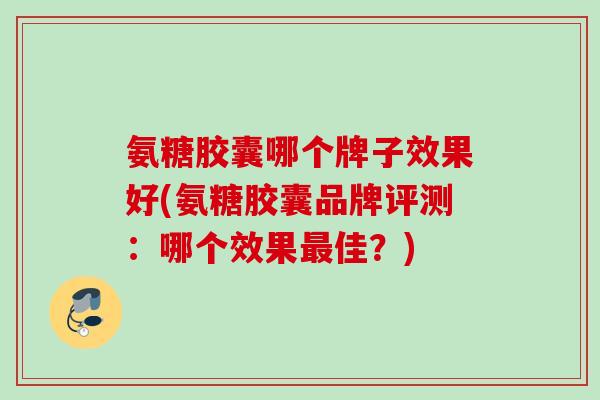 氨糖胶囊哪个牌子效果好(氨糖胶囊品牌评测：哪个效果最佳？)