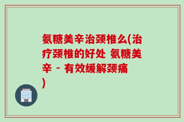 氨糖美辛治颈椎么(治疗颈椎的好处 氨糖美辛 - 有效缓解颈痛)