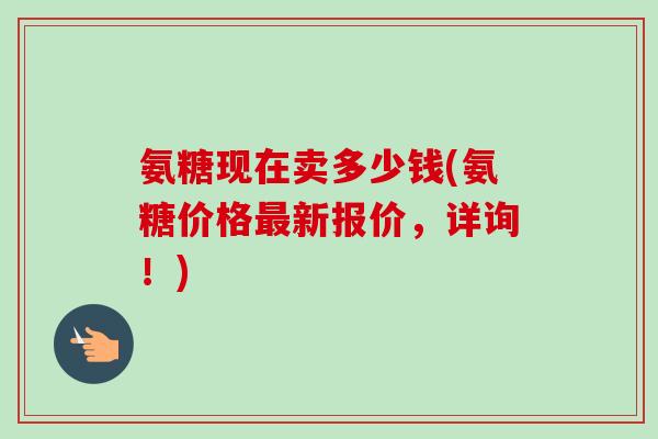 氨糖现在卖多少钱(氨糖价格最新报价，详询！)