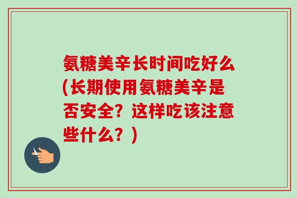 氨糖美辛长时间吃好么(长期使用氨糖美辛是否安全？这样吃该注意些什么？)