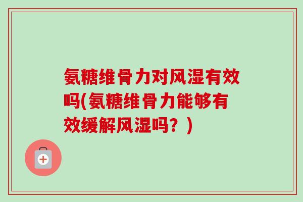 氨糖维骨力对风湿有效吗(氨糖维骨力能够有效缓解风湿吗？)
