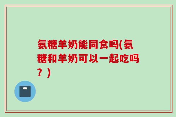 氨糖羊奶能同食吗(氨糖和羊奶可以一起吃吗？)