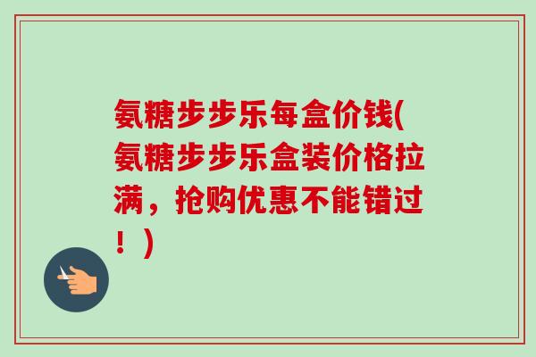 氨糖步步乐每盒价钱(氨糖步步乐盒装价格拉满，抢购优惠不能错过！)