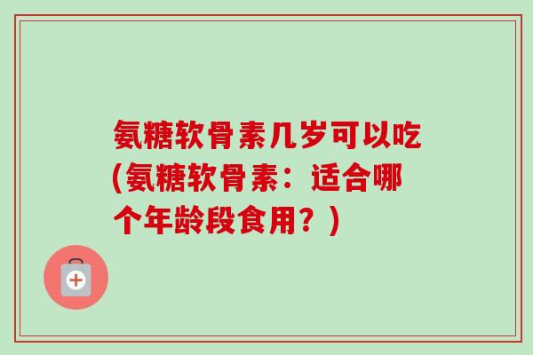 氨糖软骨素几岁可以吃(氨糖软骨素：适合哪个年龄段食用？)