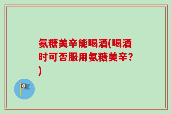 氨糖美辛能喝酒(喝酒时可否服用氨糖美辛？)
