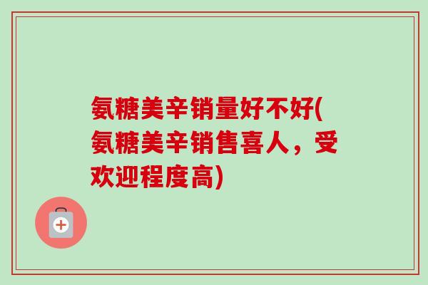 氨糖美辛销量好不好(氨糖美辛销售喜人，受欢迎程度高)