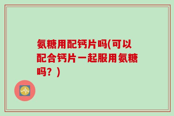 氨糖用配钙片吗(可以配合钙片一起服用氨糖吗？)