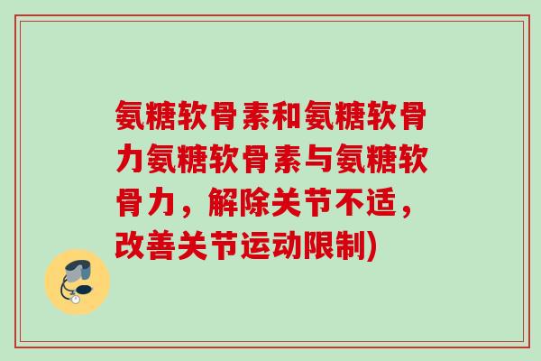 氨糖软骨素和氨糖软骨力氨糖软骨素与氨糖软骨力，解除关节不适，改善关节运动限制)