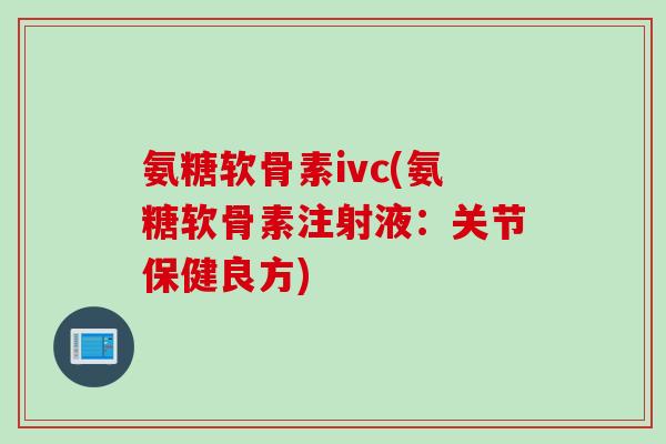 氨糖软骨素ivc(氨糖软骨素注射液：关节保健良方)