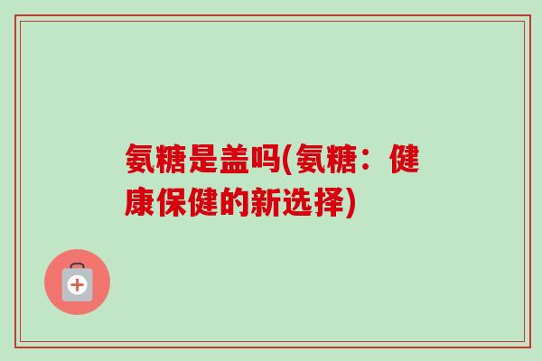 氨糖是盖吗(氨糖:健康保健的新选择) 氨糖是盖吗(氨糖:健康保健的新选择)