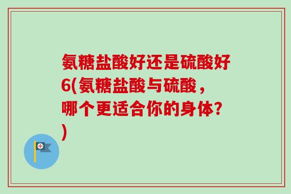氨糖盐酸好还是硫酸好6(氨糖盐酸与硫酸，哪个更适合你的身体？)