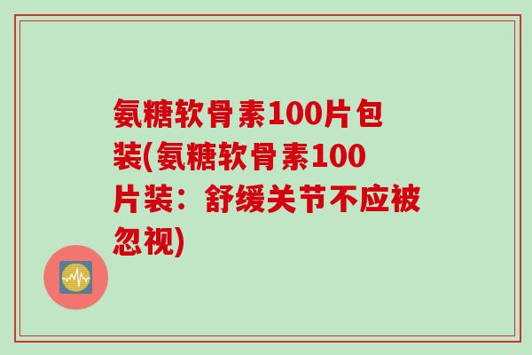 氨糖软骨素100片包装(氨糖软骨素100片装：舒缓关节不应被忽视)