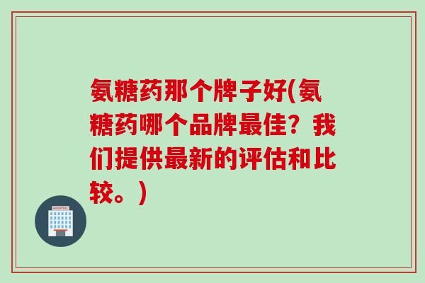 氨糖药那个牌子好(氨糖药哪个品牌最佳？我们提供最新的评估和比较。)