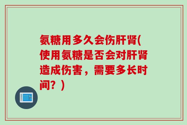 氨糖用多久会伤肝肾(使用氨糖是否会对肝肾造成伤害，需要多长时间？)