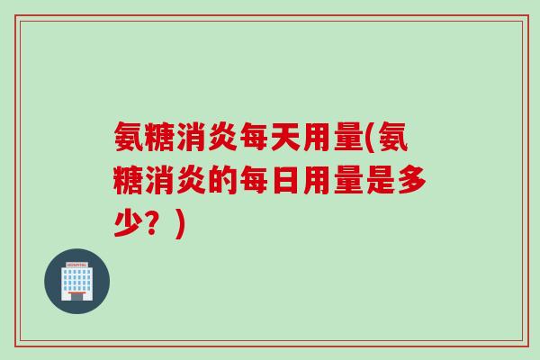 氨糖消炎每天用量(氨糖消炎的每日用量是多少？)