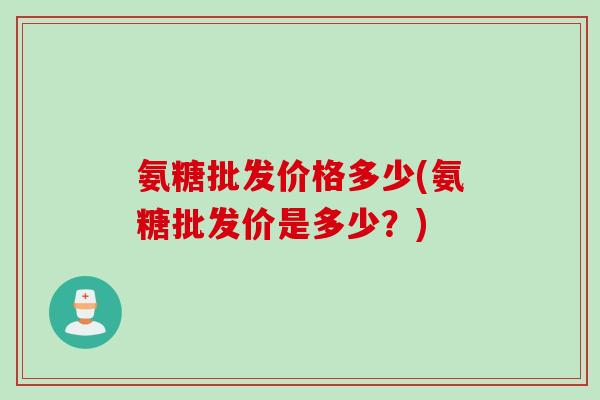氨糖批发价格多少(氨糖批发价是多少？)