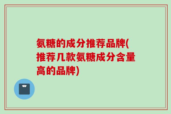 氨糖的成分推荐品牌(推荐几款氨糖成分含量高的品牌)
