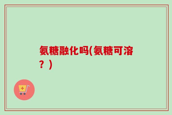 氨糖融化吗(氨糖可溶？)