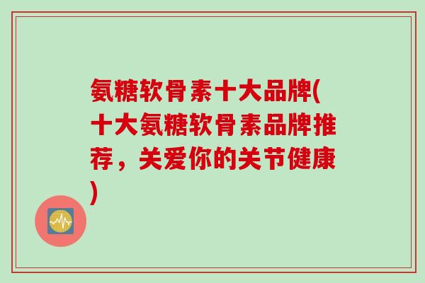 氨糖软骨素十大品牌(十大氨糖软骨素品牌推荐，关爱你的关节健康)