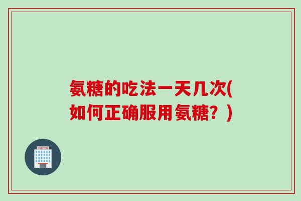 氨糖的吃法一天几次(如何正确服用氨糖？)