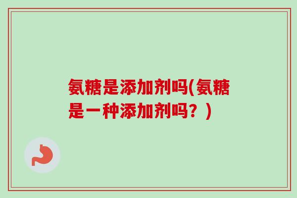 氨糖是添加剂吗(氨糖是一种添加剂吗？)