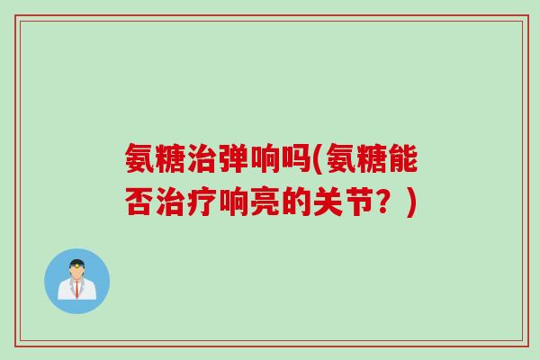 氨糖治弹响吗(氨糖能否治疗响亮的关节？)