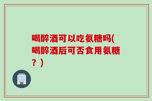 喝醉酒可以吃氨糖吗(喝醉酒后可否食用氨糖？)