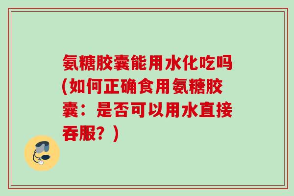 氨糖胶囊能用水化吃吗(如何正确食用氨糖胶囊：是否可以用水直接吞服？)